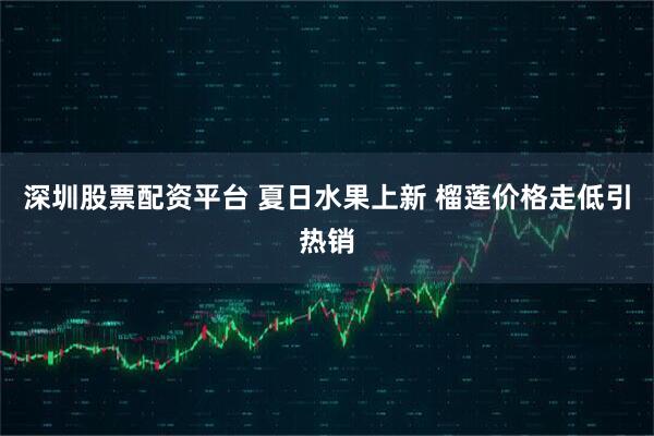 深圳股票配资平台 夏日水果上新 榴莲价格走低引热销