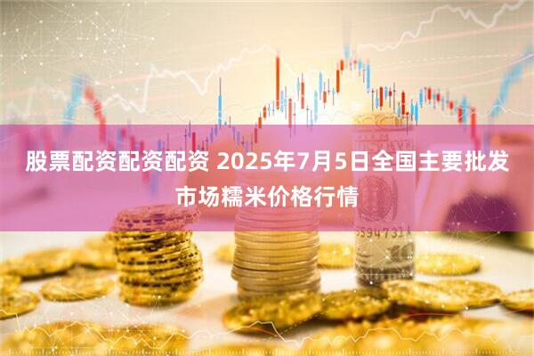 股票配资配资配资 2025年7月5日全国主要批发市场糯米价格行情