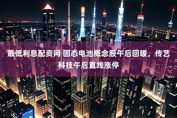 最低利息配资网 固态电池概念股午后回暖，传艺科技午后直线涨停