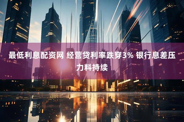 最低利息配资网 经营贷利率跌穿3% 银行息差压力料持续