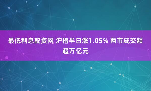 最低利息配资网 沪指半日涨1.05% 两市成交额超万亿元