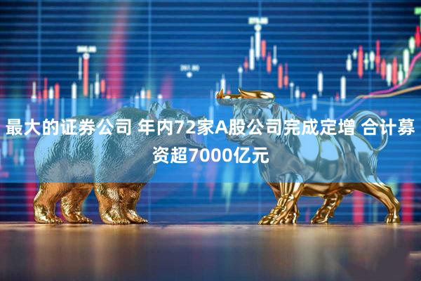 最大的证券公司 年内72家A股公司完成定增 合计募资超7000亿元