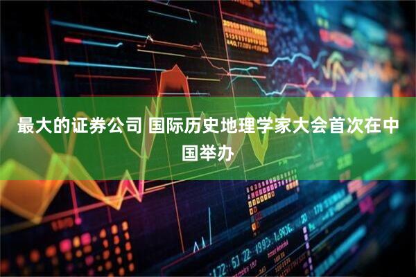最大的证券公司 国际历史地理学家大会首次在中国举办