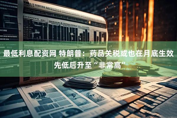 最低利息配资网 特朗普：药品关税或也在月底生效 先低后升至“非常高”