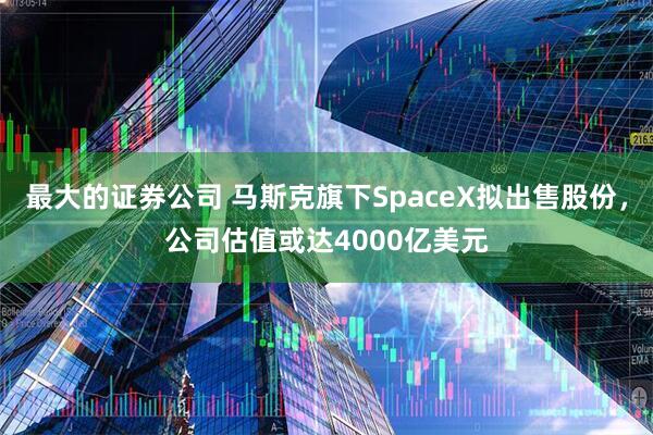 最大的证券公司 马斯克旗下SpaceX拟出售股份，公司估值或达4000亿美元