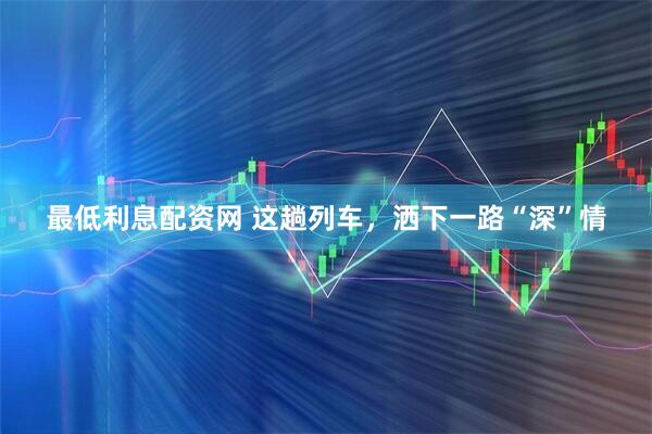 最低利息配资网 这趟列车，洒下一路“深”情