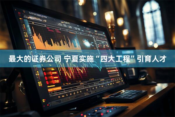 最大的证券公司 宁夏实施“四大工程”引育人才
