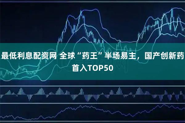 最低利息配资网 全球“药王”半场易主，国产创新药首入TOP50