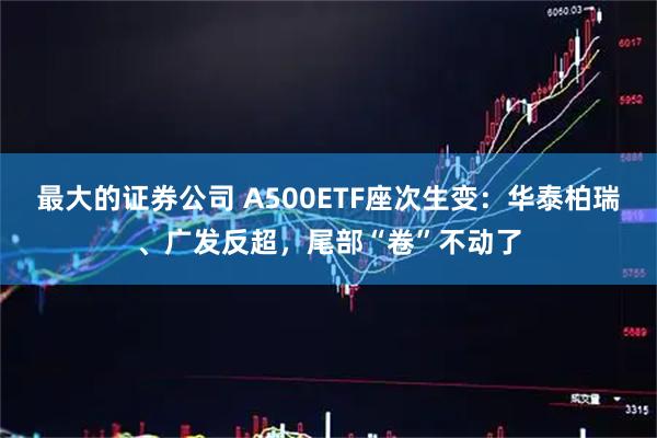 最大的证券公司 A500ETF座次生变：华泰柏瑞、广发反超，尾部“卷”不动了
