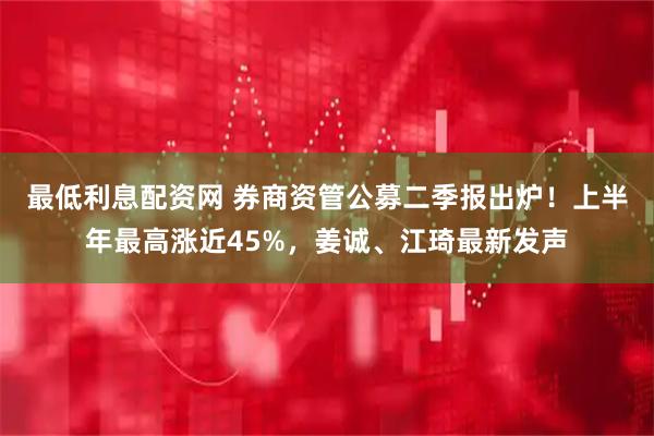 最低利息配资网 券商资管公募二季报出炉！上半年最高涨近45%，姜诚、江琦最新发声