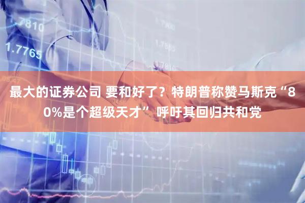最大的证券公司 要和好了？特朗普称赞马斯克“80%是个超级天才” 呼吁其回归共和党