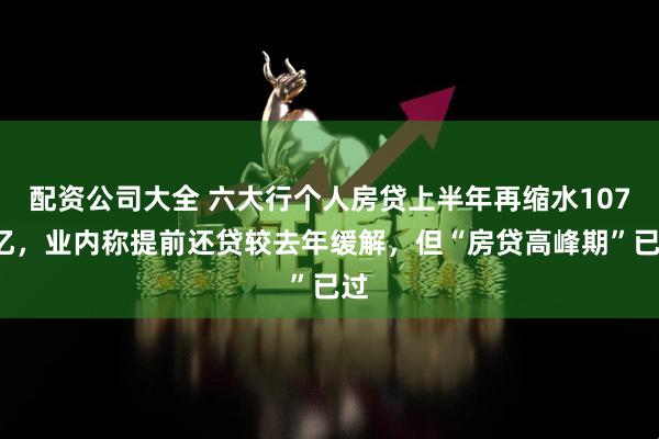 配资公司大全 六大行个人房贷上半年再缩水1078亿，业内称提前还贷较去年缓解，但“房贷高峰期”已过