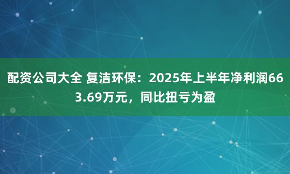 配资公司大全 复洁环保：2025年上半年净利润663.69万元，同比扭亏为盈