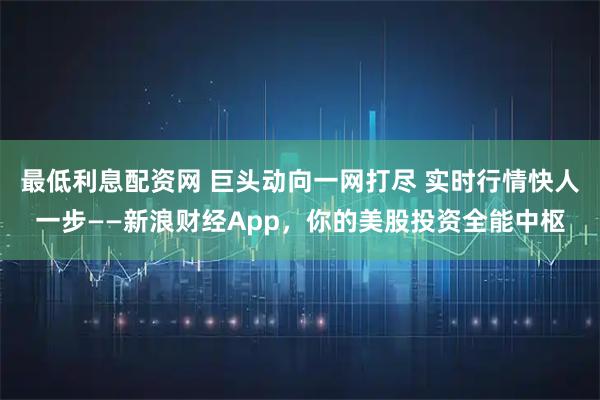 最低利息配资网 巨头动向一网打尽 实时行情快人一步——新浪财经App，你的美股投资全能中枢