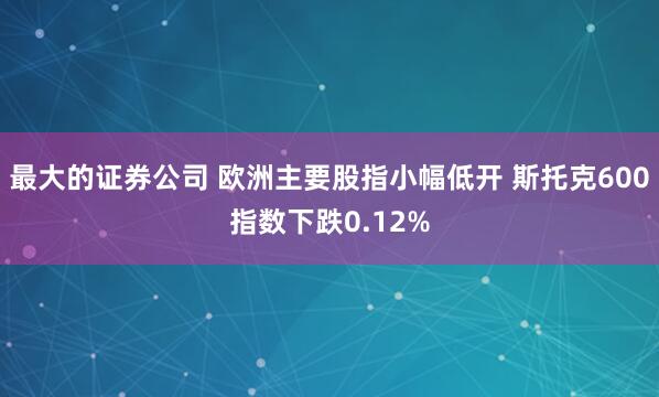 最大的证券公司 欧洲主要股指小幅低开 斯托克600指数下跌0.12%