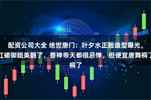配资公司大全 绝世唐门：叶夕水正脸造型曝光，红裙御姐美翻了，兽神帝天都很忌惮，但便宜唐舞桐了