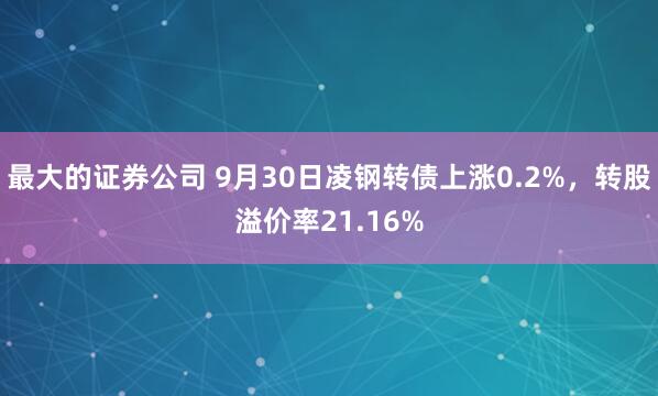 最大的证券公司 9月30日凌钢转债上涨0.2%，转股溢价率21.16%