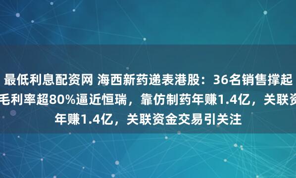 最低利息配资网 海西新药递表港股：36名销售撑起4.66亿营收，毛利率超80%逼近恒瑞，靠仿制药年赚1.4亿，关联资金交易引关注