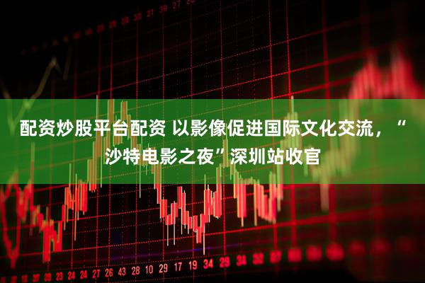配资炒股平台配资 以影像促进国际文化交流，“沙特电影之夜”深圳站收官