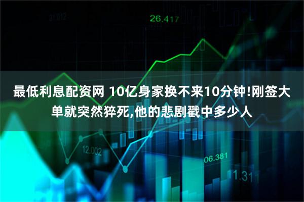 最低利息配资网 10亿身家换不来10分钟!刚签大单就突然猝死,他的悲剧戳中多少人