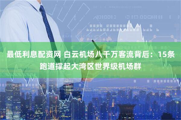 最低利息配资网 白云机场八千万客流背后：15条跑道撑起大湾区世界级机场群