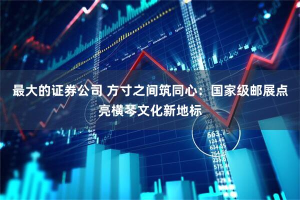 最大的证券公司 方寸之间筑同心：国家级邮展点亮横琴文化新地标