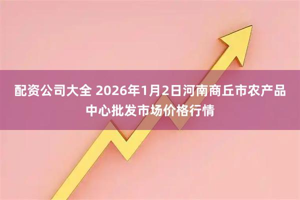 配资公司大全 2026年1月2日河南商丘市农产品中心批发市场价格行情