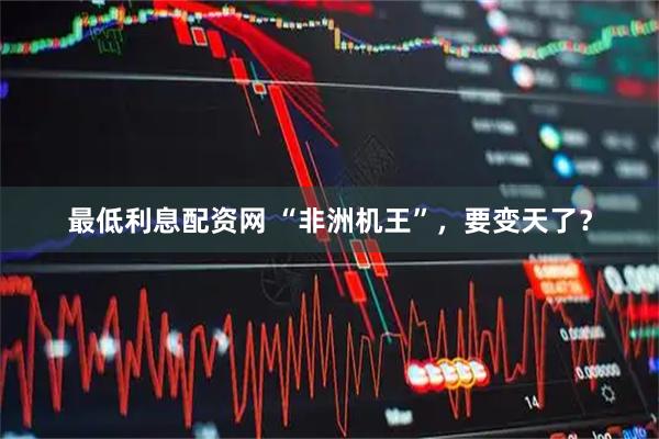 最低利息配资网 “非洲机王”，要变天了？