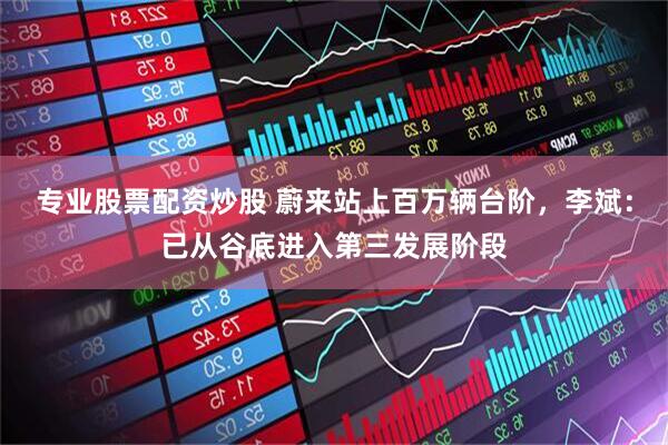 专业股票配资炒股 蔚来站上百万辆台阶，李斌：已从谷底进入第三发展阶段