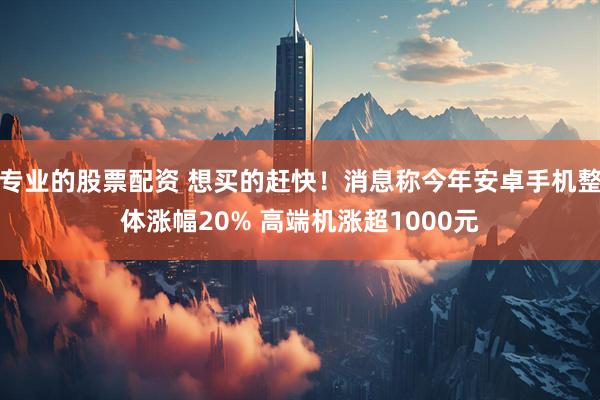 专业的股票配资 想买的赶快！消息称今年安卓手机整体涨幅20% 高端机涨超1000元