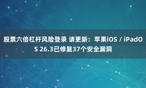 股票六倍杠杆风险登录 请更新：苹果iOS / iPadOS 26.3已修复37个安全漏洞