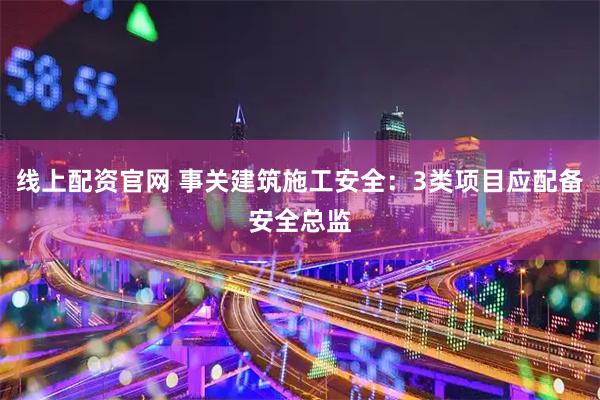 线上配资官网 事关建筑施工安全：3类项目应配备安全总监