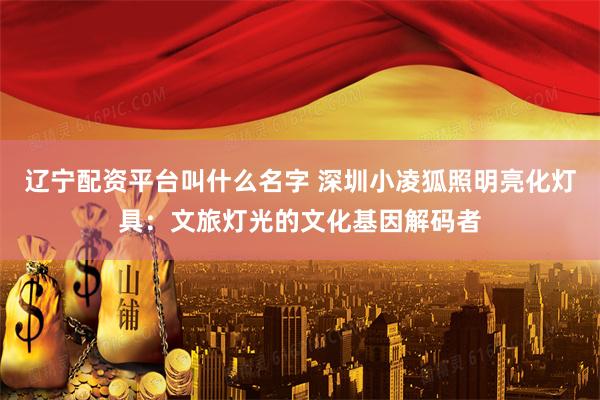 辽宁配资平台叫什么名字 深圳小凌狐照明亮化灯具：文旅灯光的文化基因解码者