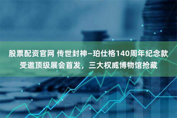 股票配资官网 传世封神—珀仕格140周年纪念款受邀顶级展会首发，三大权威博物馆抢藏