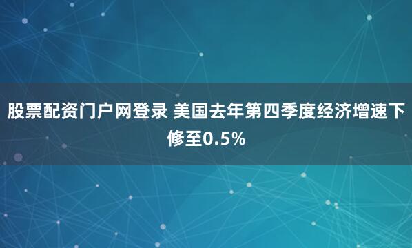 股票配资门户网登录 美国去年第四季度经济增速下修至0.5%
