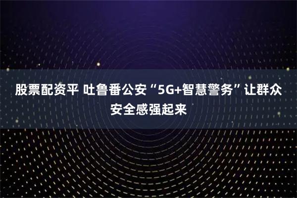 股票配资平 吐鲁番公安“5G+智慧警务”让群众安全感强起来