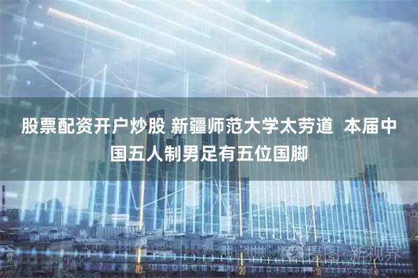 股票配资开户炒股 新疆师范大学太劳道  本届中国五人制男足有五位国脚
