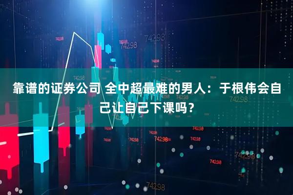 靠谱的证券公司 全中超最难的男人：于根伟会自己让自己下课吗？