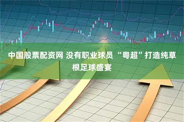 中国股票配资网 没有职业球员 “粤超”打造纯草根足球盛宴