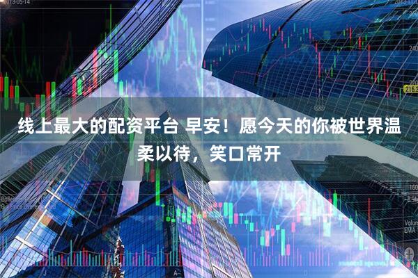 线上最大的配资平台 早安！愿今天的你被世界温柔以待，笑口常开