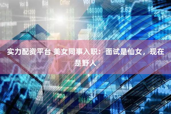 实力配资平台 美女同事入职：面试是仙女，现在是野人