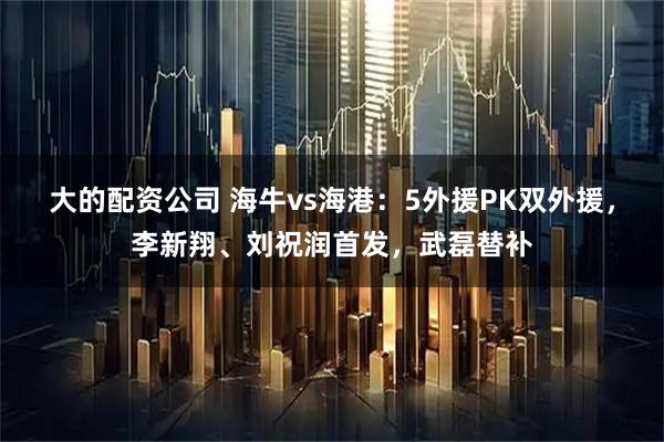 大的配资公司 海牛vs海港：5外援PK双外援，李新翔、刘祝润首发，武磊替补
