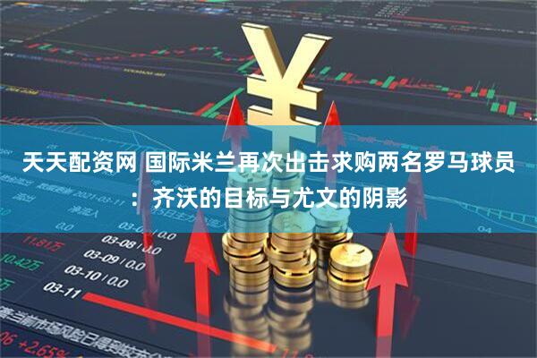 天天配资网 国际米兰再次出击求购两名罗马球员：齐沃的目标与尤文的阴影