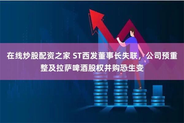 在线炒股配资之家 ST西发董事长失联，公司预重整及拉萨啤酒股权并购恐生变