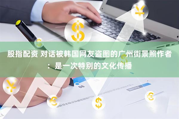 股指配资 对话被韩国网友盗图的广州街景照作者：是一次特别的文化传播
